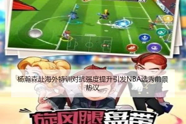 杨瀚森赴海外特训对抗强度提升引发NBA选秀前景热议
