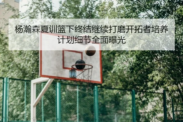 杨瀚森夏训篮下终结继续打磨开拓者培养计划细节全面曝光