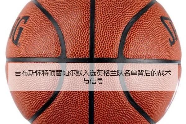 吉布斯怀特顶替帕尔默入选英格兰队名单背后的战术与信号