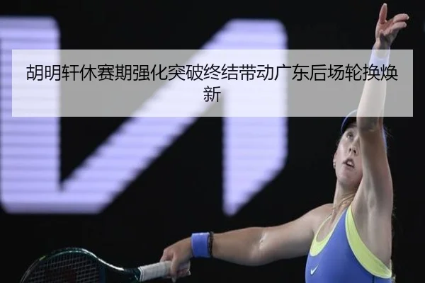 胡明轩休赛期强化突破终结带动广东后场轮换焕新
